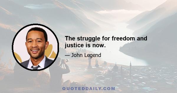 The struggle for freedom and justice is now.