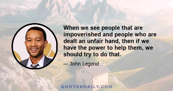 When we see people that are impoverished and people who are dealt an unfair hand, then if we have the power to help them, we should try to do that.