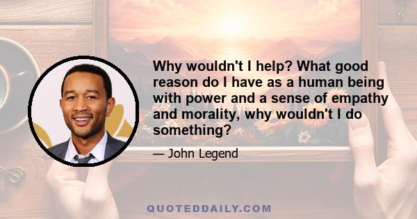 Why wouldn't I help? What good reason do I have as a human being with power and a sense of empathy and morality, why wouldn't I do something?