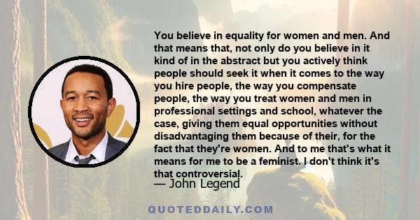 You believe in equality for women and men. And that means that, not only do you believe in it kind of in the abstract but you actively think people should seek it when it comes to the way you hire people, the way you