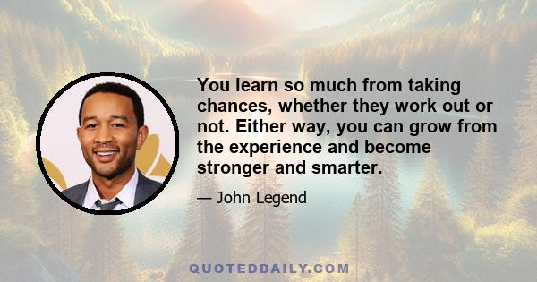 You learn so much from taking chances, whether they work out or not. Either way, you can grow from the experience and become stronger and smarter.