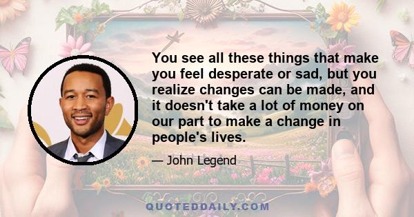 You see all these things that make you feel desperate or sad, but you realize changes can be made, and it doesn't take a lot of money on our part to make a change in people's lives.