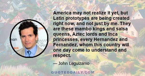 America may not realize it yet, but Latin prototypes are being created right now, and not just by me. They are these mambo kings and salsa queens, Aztec lords and Inca princesses, every Hernandez and Fernandez, whom