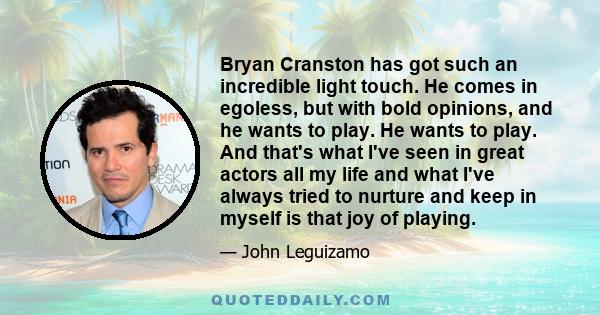 Bryan Cranston has got such an incredible light touch. He comes in egoless, but with bold opinions, and he wants to play. He wants to play. And that's what I've seen in great actors all my life and what I've always