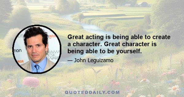 Great acting is being able to create a character. Great character is being able to be yourself.