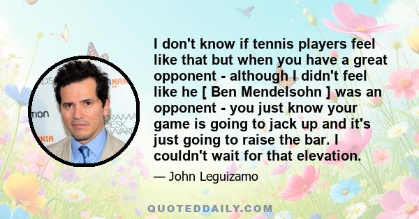 I don't know if tennis players feel like that but when you have a great opponent - although I didn't feel like he [ Ben Mendelsohn ] was an opponent - you just know your game is going to jack up and it's just going to