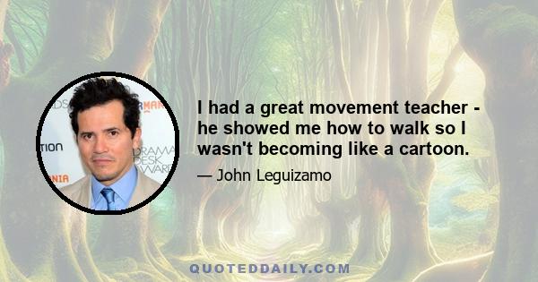 I had a great movement teacher - he showed me how to walk so I wasn't becoming like a cartoon.