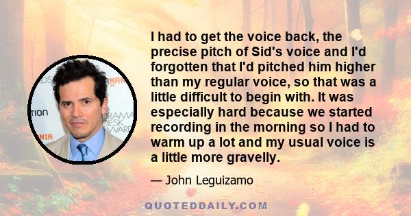 I had to get the voice back, the precise pitch of Sid's voice and I'd forgotten that I'd pitched him higher than my regular voice, so that was a little difficult to begin with. It was especially hard because we started