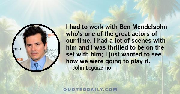 I had to work with Ben Mendelsohn who's one of the great actors of our time. I had a lot of scenes with him and I was thrilled to be on the set with him; I just wanted to see how we were going to play it.