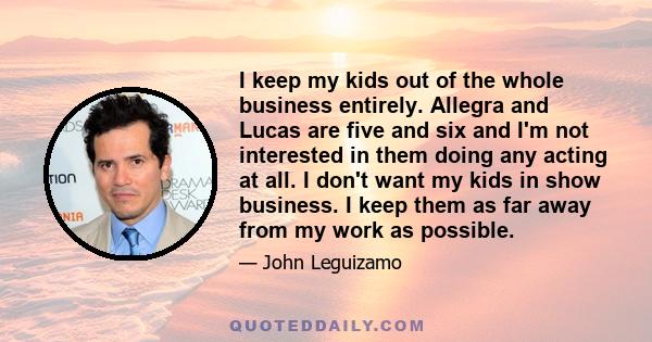 I keep my kids out of the whole business entirely. Allegra and Lucas are five and six and I'm not interested in them doing any acting at all. I don't want my kids in show business. I keep them as far away from my work