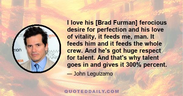 I love his [Brad Furman] ferocious desire for perfection and his love of vitality, it feeds me, man. It feeds him and it feeds the whole crew. And he's got huge respect for talent. And that's why talent goes in and