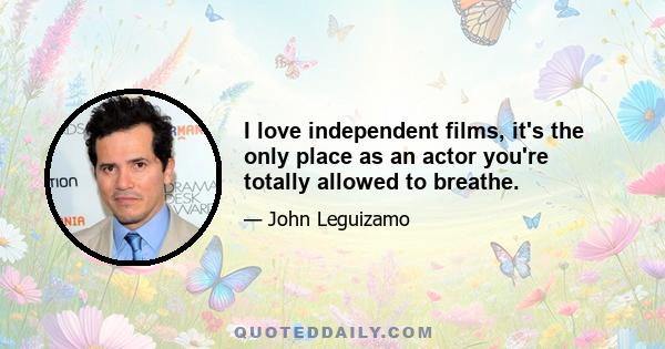 I love independent films, it's the only place as an actor you're totally allowed to breathe.