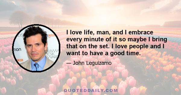 I love life, man, and I embrace every minute of it so maybe I bring that on the set. I love people and I want to have a good time.