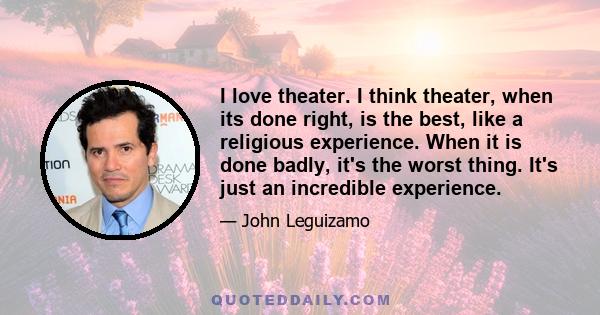 I love theater. I think theater, when its done right, is the best, like a religious experience. When it is done badly, it's the worst thing. It's just an incredible experience.