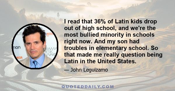 I read that 36% of Latin kids drop out of high school, and we're the most bullied minority in schools right now. And my son had troubles in elementary school. So that made me really question being Latin in the United