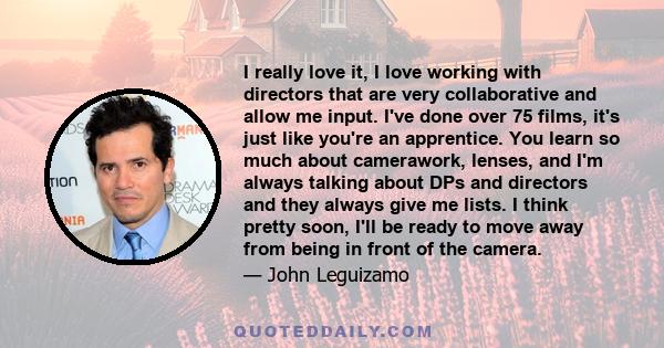 I really love it, I love working with directors that are very collaborative and allow me input. I've done over 75 films, it's just like you're an apprentice. You learn so much about camerawork, lenses, and I'm always