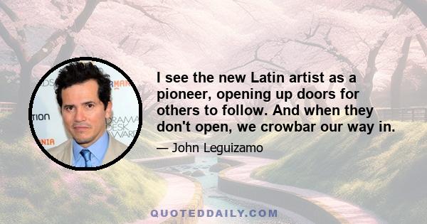 I see the new Latin artist as a pioneer, opening up doors for others to follow. And when they don't open, we crowbar our way in.