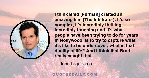 I think Brad [Furman] crafted an amazing film [The Infiltrator]. It's so complex, it's incredibly thrilling, incredibly touching and it's what people have been trying to do for years in Hollywood, is to try to capture