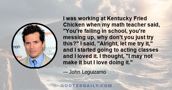 I was working at Kentucky Fried Chicken when my math teacher said, You're failing in school, you're messing up, why don't you just try this? I said, Alright, let me try it, and I started going to acting classes and I