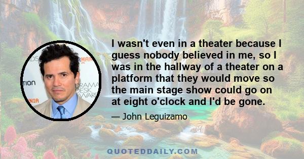 I wasn't even in a theater because I guess nobody believed in me, so I was in the hallway of a theater on a platform that they would move so the main stage show could go on at eight o'clock and I'd be gone.