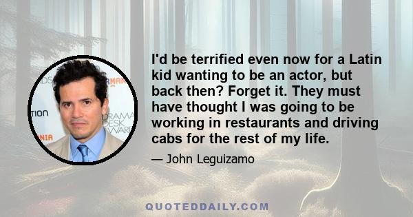 I'd be terrified even now for a Latin kid wanting to be an actor, but back then? Forget it. They must have thought I was going to be working in restaurants and driving cabs for the rest of my life.