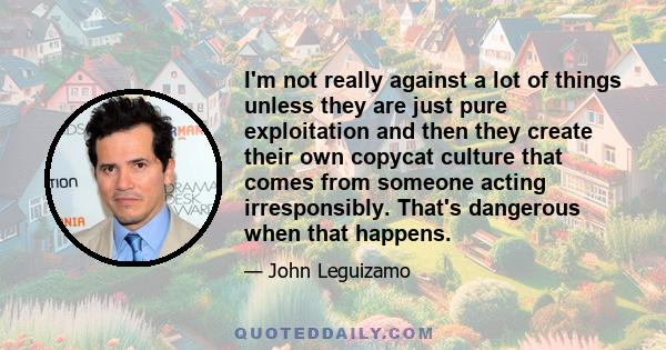 I'm not really against a lot of things unless they are just pure exploitation and then they create their own copycat culture that comes from someone acting irresponsibly. That's dangerous when that happens.