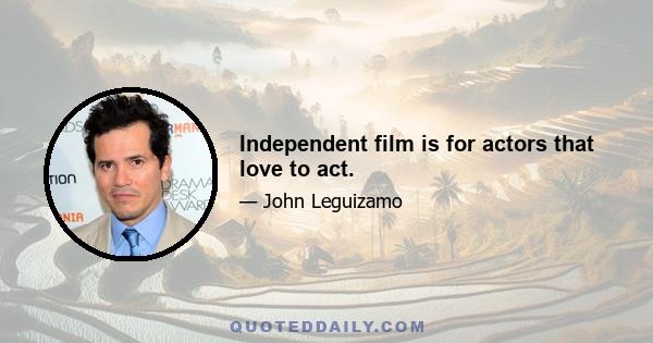 Independent film is for actors that love to act.