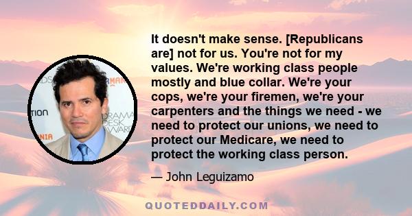 It doesn't make sense. [Republicans are] not for us. You're not for my values. We're working class people mostly and blue collar. We're your cops, we're your firemen, we're your carpenters and the things we need - we