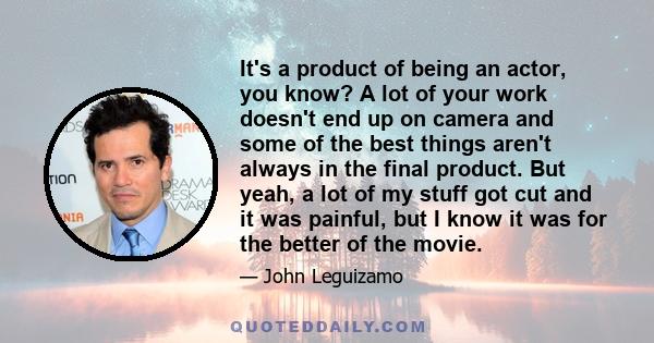 It's a product of being an actor, you know? A lot of your work doesn't end up on camera and some of the best things aren't always in the final product. But yeah, a lot of my stuff got cut and it was painful, but I know