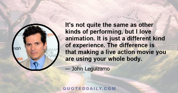 It's not quite the same as other kinds of performing, but I love animation. It is just a different kind of experience. The difference is that making a live action movie you are using your whole body.