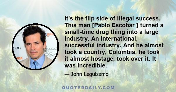 It's the flip side of illegal success. This man [Pablo Escobar ] turned a small-time drug thing into a large industry. An international, successful industry. And he almost took a country, Columbia, he took it almost