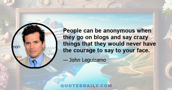 People can be anonymous when they go on blogs and say crazy things that they would never have the courage to say to your face.