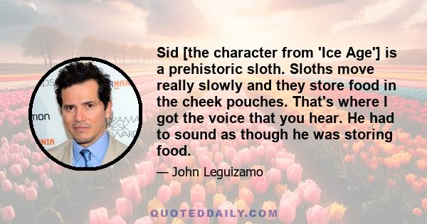 Sid [the character from 'Ice Age'] is a prehistoric sloth. Sloths move really slowly and they store food in the cheek pouches. That's where I got the voice that you hear. He had to sound as though he was storing food.