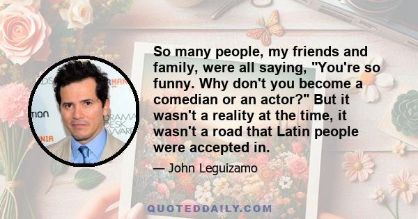 So many people, my friends and family, were all saying, You're so funny. Why don't you become a comedian or an actor? But it wasn't a reality at the time, it wasn't a road that Latin people were accepted in.