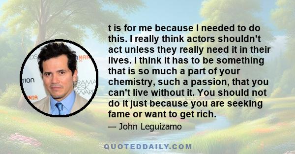 t is for me because I needed to do this. I really think actors shouldn't act unless they really need it in their lives. I think it has to be something that is so much a part of your chemistry, such a passion, that you