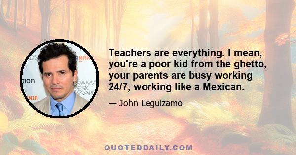 Teachers are everything. I mean, you're a poor kid from the ghetto, your parents are busy working 24/7, working like a Mexican.