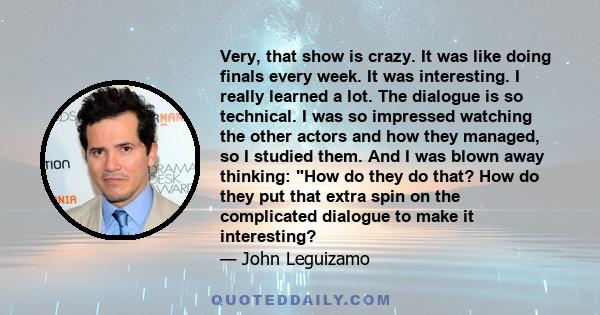 Very, that show is crazy. It was like doing finals every week. It was interesting. I really learned a lot. The dialogue is so technical. I was so impressed watching the other actors and how they managed, so I studied