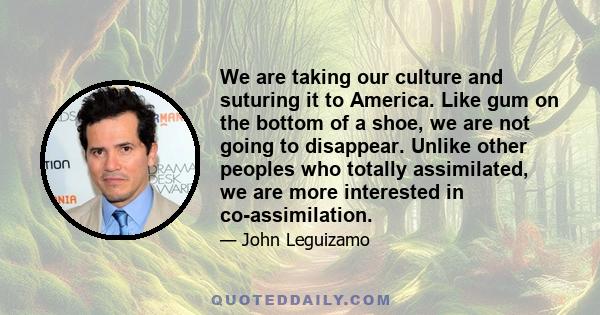 We are taking our culture and suturing it to America. Like gum on the bottom of a shoe, we are not going to disappear. Unlike other peoples who totally assimilated, we are more interested in co-assimilation.