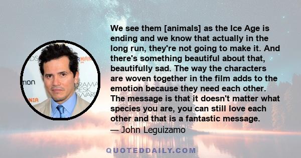 We see them [animals] as the Ice Age is ending and we know that actually in the long run, they're not going to make it. And there's something beautiful about that, beautifully sad. The way the characters are woven