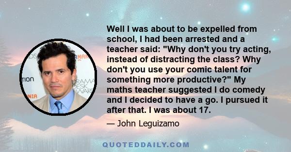 Well I was about to be expelled from school, I had been arrested and a teacher said: Why don't you try acting, instead of distracting the class? Why don't you use your comic talent for something more productive? My