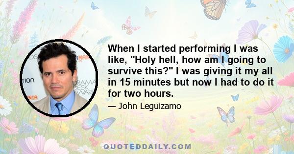 When I started performing I was like, Holy hell, how am I going to survive this? I was giving it my all in 15 minutes but now I had to do it for two hours.