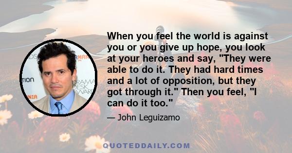 When you feel the world is against you or you give up hope, you look at your heroes and say, They were able to do it. They had hard times and a lot of opposition, but they got through it. Then you feel, I can do it too.