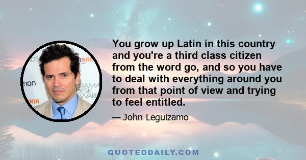 You grow up Latin in this country and you're a third class citizen from the word go, and so you have to deal with everything around you from that point of view and trying to feel entitled.