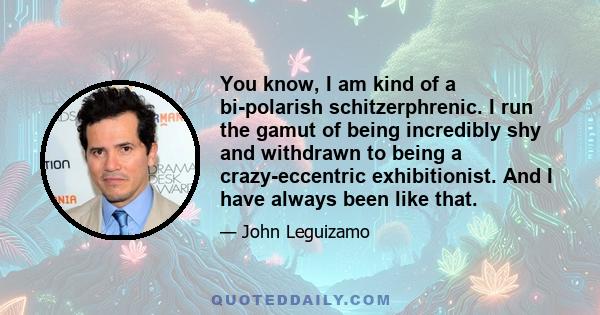 You know, I am kind of a bi-polarish schitzerphrenic. I run the gamut of being incredibly shy and withdrawn to being a crazy-eccentric exhibitionist. And I have always been like that.