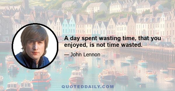 A day spent wasting time, that you enjoyed, is not time wasted.