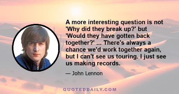 A more interesting question is not 'Why did they break up?' but 'Would they have gotten back together?' ... There's always a chance we'd work together again, but I can't see us touring. I just see us making records.