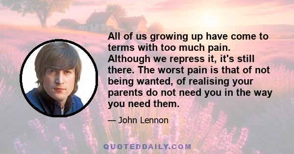 All of us growing up have come to terms with too much pain. Although we repress it, it's still there. The worst pain is that of not being wanted, of realising your parents do not need you in the way you need them.