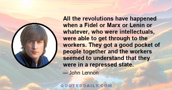 All the revolutions have happened when a Fidel or Marx or Lenin or whatever, who were intellectuals, were able to get through to the workers. They got a good pocket of people together and the workers seemed to