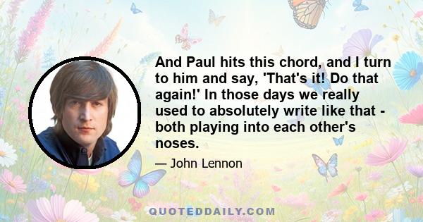 And Paul hits this chord, and I turn to him and say, 'That's it! Do that again!' In those days we really used to absolutely write like that - both playing into each other's noses.