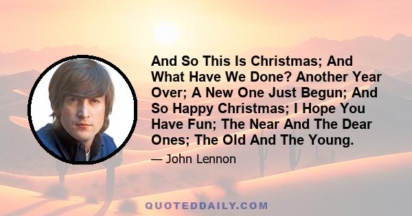 And So This Is Christmas; And What Have We Done? Another Year Over; A New One Just Begun; And So Happy Christmas; I Hope You Have Fun; The Near And The Dear Ones; The Old And The Young.